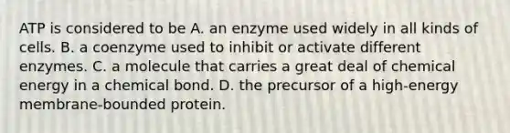 ATP is considered to be A. an enzyme used widely in all kinds of cells. B. a coenzyme used to inhibit or activate different enzymes. C. a molecule that carries a great deal of chemical energy in a chemical bond. D. the precursor of a high-energy membrane-bounded protein.