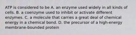 ATP is considered to be A. an enzyme used widely in all kinds of cells. B. a coenzyme used to inhibit or activate different enzymes. C. a molecule that carries a great deal of chemical energy in a chemical bond. D. the precursor of a high-energy membrane-bounded protein