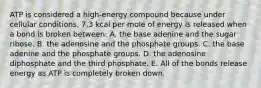 ATP is considered a high-energy compound because under cellular conditions, 7.3 kcal per mole of energy is released when a bond is broken between: A. the base adenine and the sugar ribose. B. the adenosine and the phosphate groups. C. the base adenine and the phosphate groups. D. the adenosine diphosphate and the third phosphate. E. All of the bonds release energy as ATP is completely broken down.