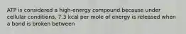 ATP is considered a high-energy compound because under cellular conditions, 7.3 kcal per mole of energy is released when a bond is broken between