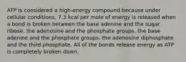 ATP is considered a high-energy compound because under cellular conditions, 7.3 kcal per mole of energy is released when a bond is broken between the base adenine and the sugar ribose. the adenosine and the phosphate groups. the base adenine and the phosphate groups. the adenosine diphosphate and the third phosphate. All of the bonds release energy as ATP is completely broken down.