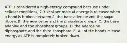 ATP is considered a high-energy compound because under cellular conditions, 7.3 kcal per mole of energy is released when a bond is broken between A. the base adenine and the sugar ribose. B. the adenosine and the phosphate groups. C. the base adenine and the phosphate groups. D. the adenosine diphosphate and the third phosphate. E. All of the bonds release energy as ATP is completely broken down.