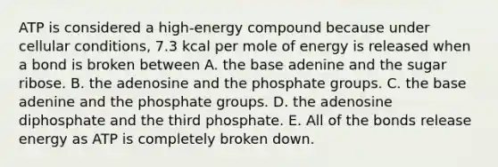 ATP is considered a high-energy compound because under cellular conditions, 7.3 kcal per mole of energy is released when a bond is broken between A. the base adenine and the sugar ribose. B. the adenosine and the phosphate groups. C. the base adenine and the phosphate groups. D. the adenosine diphosphate and the third phosphate. E. All of the bonds release energy as ATP is completely broken down.