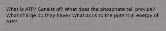 What is ATP? Consist of? What does the phosphate tail provide? What charge do they have? What adds to the <a href='https://www.questionai.com/knowledge/kdDhnrtU6s-potential-energy' class='anchor-knowledge'>potential energy</a> of ATP?