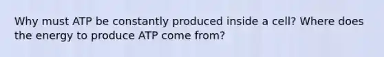 Why must ATP be constantly produced inside a cell? Where does the energy to produce ATP come from?