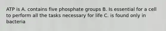 ATP is A. contains five phosphate groups B. Is essential for a cell to perform all the tasks necessary for life C. is found only in bacteria