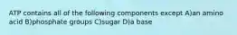 ATP contains all of the following components except A)an amino acid B)phosphate groups C)sugar D)a base