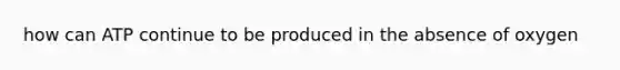 how can ATP continue to be produced in the absence of oxygen