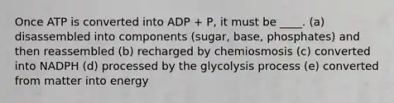 Once ATP is converted into ADP + P, it must be ____. (a) disassembled into components (sugar, base, phosphates) and then reassembled (b) recharged by chemiosmosis (c) converted into NADPH (d) processed by the glycolysis process (e) converted from matter into energy