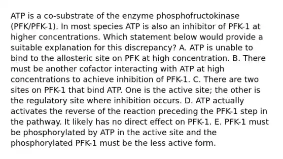 ATP is a co-substrate of the enzyme phosphofructokinase (PFK/PFK-1). In most species ATP is also an inhibitor of PFK-1 at higher concentrations. Which statement below would provide a suitable explanation for this discrepancy? A. ATP is unable to bind to the allosteric site on PFK at high concentration. B. There must be another cofactor interacting with ATP at high concentrations to achieve inhibition of PFK-1. C. There are two sites on PFK-1 that bind ATP. One is the active site; the other is the regulatory site where inhibition occurs. D. ATP actually activates the reverse of the reaction preceding the PFK-1 step in the pathway. It likely has no direct effect on PFK-1. E. PFK-1 must be phosphorylated by ATP in the active site and the phosphorylated PFK-1 must be the less active form.