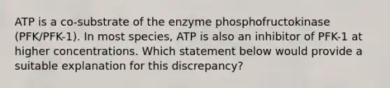 ATP is a co-substrate of the enzyme phosphofructokinase (PFK/PFK-1). In most species, ATP is also an inhibitor of PFK-1 at higher concentrations. Which statement below would provide a suitable explanation for this discrepancy?