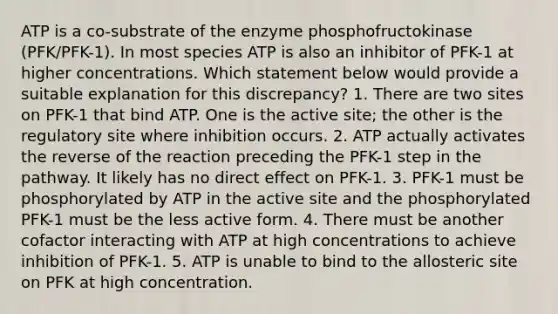 ATP is a co-substrate of the enzyme phosphofructokinase (PFK/PFK-1). In most species ATP is also an inhibitor of PFK-1 at higher concentrations. Which statement below would provide a suitable explanation for this discrepancy? 1. There are two sites on PFK-1 that bind ATP. One is the active site; the other is the regulatory site where inhibition occurs. 2. ATP actually activates the reverse of the reaction preceding the PFK-1 step in the pathway. It likely has no direct effect on PFK-1. 3. PFK-1 must be phosphorylated by ATP in the active site and the phosphorylated PFK-1 must be the less active form. 4. There must be another cofactor interacting with ATP at high concentrations to achieve inhibition of PFK-1. 5. ATP is unable to bind to the allosteric site on PFK at high concentration.