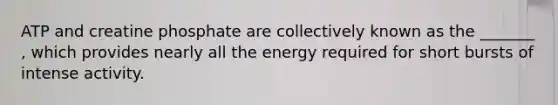 ATP and creatine phosphate are collectively known as the _______ , which provides nearly all the energy required for short bursts of intense activity.