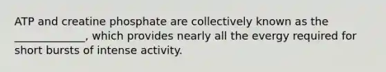ATP and creatine phosphate are collectively known as the _____________, which provides nearly all the evergy required for short bursts of intense activity.