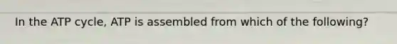 In the ATP cycle, ATP is assembled from which of the following?