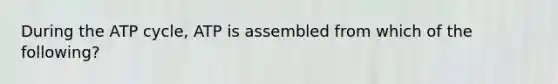 During the ATP cycle, ATP is assembled from which of the following?