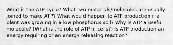 What is the ATP cycle? What two materials/molecules are usually joined to make ATP? What would happen to ATP production if a plant was growing in a low phosphorus soil? Why is ATP a useful molecule? (What is the role of ATP in cells?) Is ATP production an energy requiring or an energy releasing reaction?