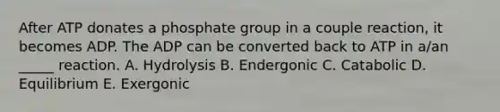 After ATP donates a phosphate group in a couple reaction, it becomes ADP. The ADP can be converted back to ATP in a/an _____ reaction. A. Hydrolysis B. Endergonic C. Catabolic D. Equilibrium E. Exergonic