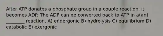 After ATP donates a phosphate group in a couple reaction, it becomes ADP. The ADP can be converted back to ATP in a(an) ________ reaction. A) endergonic B) hydrolysis C) equilibrium D) catabolic E) exergonic