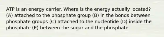 ATP is an energy carrier. Where is the energy actually located? (A) attached to the phosphate group (B) in the bonds between phosphate groups (C) attached to the nucleotide (D) inside the phosphate (E) between the sugar and the phosphate