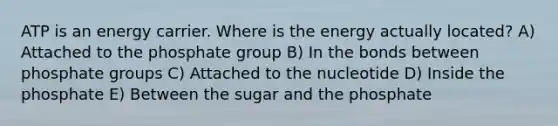 ATP is an energy carrier. Where is the energy actually located? A) Attached to the phosphate group B) In the bonds between phosphate groups C) Attached to the nucleotide D) Inside the phosphate E) Between the sugar and the phosphate