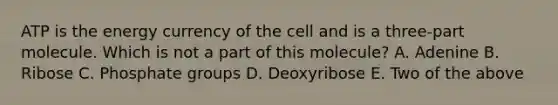 ATP is the energy currency of the cell and is a three-part molecule. Which is not a part of this molecule? A. Adenine B. Ribose C. Phosphate groups D. Deoxyribose E. Two of the above