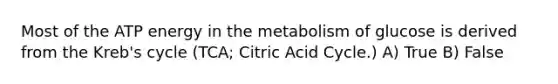 Most of the ATP energy in the metabolism of glucose is derived from the Kreb's cycle (TCA; Citric Acid Cycle.) A) True B) False