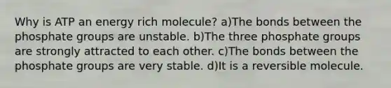 Why is ATP an energy rich molecule? a)The bonds between the phosphate groups are unstable. b)The three phosphate groups are strongly attracted to each other. c)The bonds between the phosphate groups are very stable. d)It is a reversible molecule.