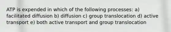 ATP is expended in which of the following processes: a) facilitated diffusion b) diffusion c) group translocation d) active transport e) both active transport and group translocation