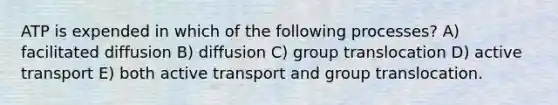 ATP is expended in which of the following processes? A) facilitated diffusion B) diffusion C) group translocation D) active transport E) both active transport and group translocation.