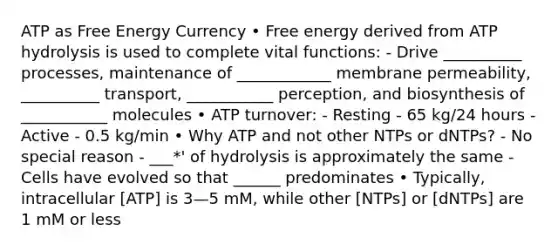 ATP as Free Energy Currency • Free energy derived from ATP hydrolysis is used to complete vital functions: - Drive __________ processes, maintenance of ____________ membrane permeability, __________ transport, ___________ perception, and biosynthesis of ___________ molecules • ATP turnover: - Resting - 65 kg/24 hours - Active - 0.5 kg/min • Why ATP and not other NTPs or dNTPs? - No special reason - ___*' of hydrolysis is approximately the same - Cells have evolved so that ______ predominates • Typically, intracellular [ATP] is 3—5 mM, while other [NTPs] or [dNTPs] are 1 mM or less