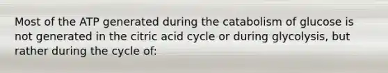 Most of the ATP generated during the catabolism of glucose is not generated in the citric acid cycle or during glycolysis, but rather during the cycle of: