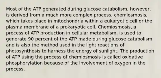 Most of the ATP generated during glucose catabolism, however, is derived from a much more complex process, chemiosmosis, which takes place in mitochondria within a eukaryotic cell or the plasma membrane of a prokaryotic cell. Chemiosmosis, a process of <a href='https://www.questionai.com/knowledge/kQXM5vFKbG-atp-production' class='anchor-knowledge'>atp production</a> in cellular metabolism, is used to generate 90 percent of the ATP made during glucose catabolism and is also the method used in the <a href='https://www.questionai.com/knowledge/kSUoWrrvoC-light-reactions' class='anchor-knowledge'>light reactions</a> of photosynthesis to harness the energy of sunlight. The production of ATP using the process of chemiosmosis is called <a href='https://www.questionai.com/knowledge/kFazUb9IwO-oxidative-phosphorylation' class='anchor-knowledge'>oxidative phosphorylation</a> because of the involvement of oxygen in the process.