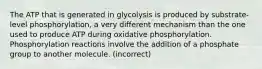 The ATP that is generated in glycolysis is produced by substrate-level phosphorylation, a very different mechanism than the one used to produce ATP during oxidative phosphorylation. Phosphorylation reactions involve the addition of a phosphate group to another molecule. (incorrect)