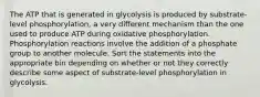 The ATP that is generated in glycolysis is produced by substrate-level phosphorylation, a very different mechanism than the one used to produce ATP during oxidative phosphorylation. Phosphorylation reactions involve the addition of a phosphate group to another molecule. Sort the statements into the appropriate bin depending on whether or not they correctly describe some aspect of substrate-level phosphorylation in glycolysis.