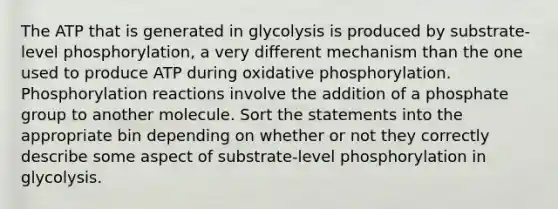 The ATP that is generated in glycolysis is produced by substrate-level phosphorylation, a very different mechanism than the one used to produce ATP during <a href='https://www.questionai.com/knowledge/kFazUb9IwO-oxidative-phosphorylation' class='anchor-knowledge'>oxidative phosphorylation</a>. Phosphorylation reactions involve the addition of a phosphate group to another molecule. Sort the statements into the appropriate bin depending on whether or not they correctly describe some aspect of substrate-level phosphorylation in glycolysis.