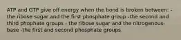 ATP and GTP give off energy when the bond is broken between: - the ribose sugar and the first phosphate group -the second and third phophate groups - the ribose sugar and the nitrogenous-base -the first and second phosphate groups