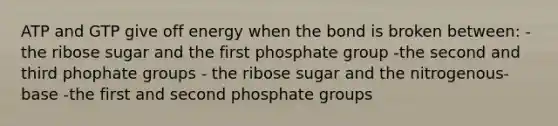 ATP and GTP give off energy when the bond is broken between: - the ribose sugar and the first phosphate group -the second and third phophate groups - the ribose sugar and the nitrogenous-base -the first and second phosphate groups