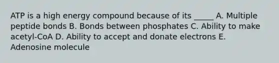 ATP is a high energy compound because of its _____ A. Multiple peptide bonds B. Bonds between phosphates C. Ability to make acetyl-CoA D. Ability to accept and donate electrons E. Adenosine molecule