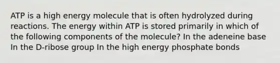 ATP is a high energy molecule that is often hydrolyzed during reactions. The energy within ATP is stored primarily in which of the following components of the molecule? In the adeneine base In the D-ribose group In the high energy phosphate bonds