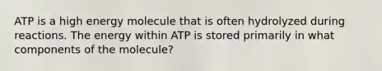 ATP is a high energy molecule that is often hydrolyzed during reactions. The energy within ATP is stored primarily in what components of the molecule?