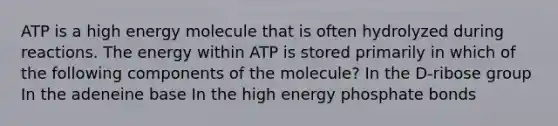 ATP is a high energy molecule that is often hydrolyzed during reactions. The energy within ATP is stored primarily in which of the following components of the molecule? In the D-ribose group In the adeneine base In the high energy phosphate bonds