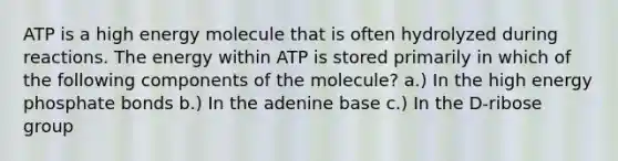 ATP is a high energy molecule that is often hydrolyzed during reactions. The energy within ATP is stored primarily in which of the following components of the molecule? a.) In the high energy phosphate bonds b.) In the adenine base c.) In the D-ribose group