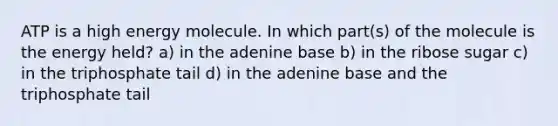 ATP is a high energy molecule. In which part(s) of the molecule is the energy held? a) in the adenine base b) in the ribose sugar c) in the triphosphate tail d) in the adenine base and the triphosphate tail