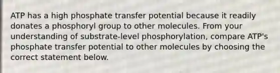 ATP has a high phosphate transfer potential because it readily donates a phosphoryl group to other molecules. From your understanding of substrate-level phosphorylation, compare ATP's phosphate transfer potential to other molecules by choosing the correct statement below.