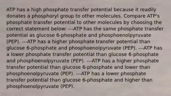 ATP has a high phosphate transfer potential because it readily donates a phosphoryl group to other molecules. Compare ATP's phosphate transfer potential to other molecules by choosing the correct statement below: ---ATP has the same phosphate transfer potential as glucose 6-phosphate and phosphoenolpyruvate (PEP). ---ATP has a higher phosphate transfer potential than glucose 6-phosphate and phosphoenolpyruvate (PEP). ---ATP has a lower phosphate transfer potential than glucose 6-phosphate and phosphoenolpyruvate (PEP). ---ATP has a higher phosphate transfer potential than glucose 6-phosphate and lower than phosphoenolpyruvate (PEP). ---ATP has a lower phosphate transfer potential than glucose 6-phosphate and higher than phosphoenolpyruvate (PEP).