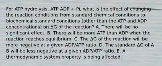 For ATP hydrolysis, ATP ADP + Pi, what is the effect of changing the reaction conditions from standard chemical conditions to biochemical standard conditions (other than the ATP and ADP concentrations) on ΔG of the reaction? A. There will be no significant effect. B. There will be more ATP than ADP when the reaction reaches equilibrium. C. The ΔG of the reaction will be more negative at a given ADP/ATP ratio. D. The standard ΔG of A B will be less negative at a given ADP/ATP ratio. E. A thermodynamic system property is being affected.