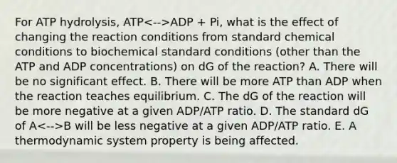 For ATP hydrolysis, ATP ADP + Pi, what is the effect of changing the reaction conditions from standard chemical conditions to biochemical standard conditions (other than the ATP and ADP concentrations) on dG of the reaction? A. There will be no significant effect. B. There will be more ATP than ADP when the reaction teaches equilibrium. C. The dG of the reaction will be more negative at a given ADP/ATP ratio. D. The standard dG of A B will be less negative at a given ADP/ATP ratio. E. A thermodynamic system property is being affected.