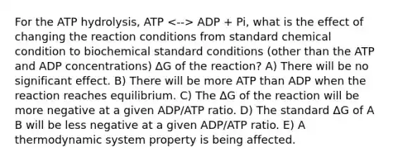 For the ATP hydrolysis, ATP ADP + Pi, what is the effect of changing the reaction conditions from standard chemical condition to biochemical standard conditions (other than the ATP and ADP concentrations) ∆G of the reaction? A) There will be no significant effect. B) There will be more ATP than ADP when the reaction reaches equilibrium. C) The ΔG of the reaction will be more negative at a given ADP/ATP ratio. D) The standard ΔG of A B will be less negative at a given ADP/ATP ratio. E) A thermodynamic system property is being affected.