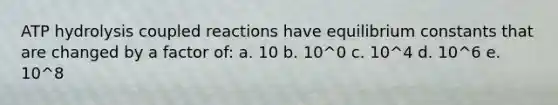 ATP hydrolysis coupled reactions have equilibrium constants that are changed by a factor of: a. 10 b. 10^0 c. 10^4 d. 10^6 e. 10^8